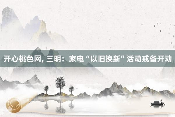 开心桃色网， 三明：家电“以旧换新”活动戒备开动