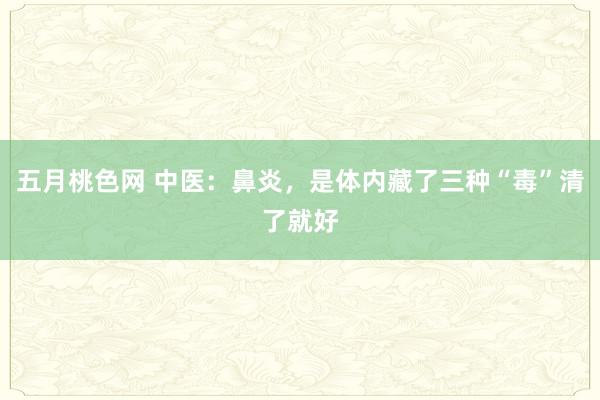 五月桃色网 中医：鼻炎，是体内藏了三种“毒”清了就好