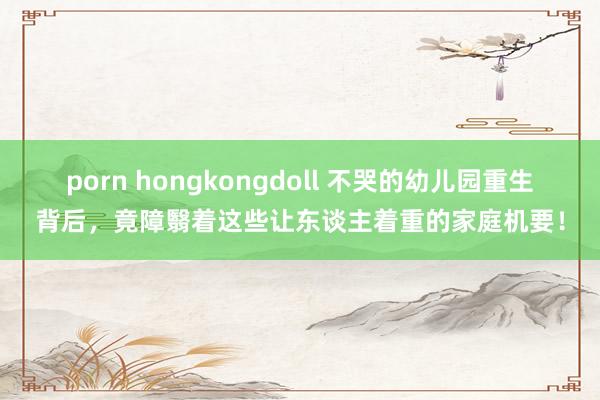 porn hongkongdoll 不哭的幼儿园重生背后，竟障翳着这些让东谈主着重的家庭机要！