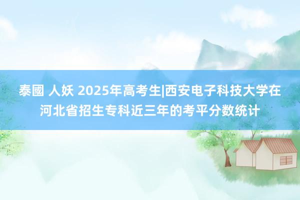 泰國 人妖 2025年高考生|西安电子科技大学在河北省招生专科近三年的考平分数统计