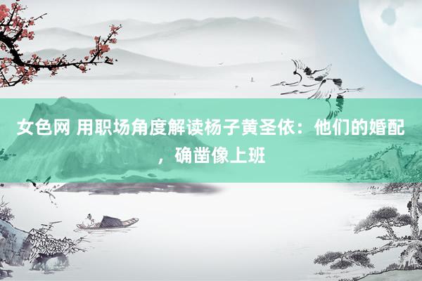 女色网 用职场角度解读杨子黄圣依：他们的婚配，确凿像上班