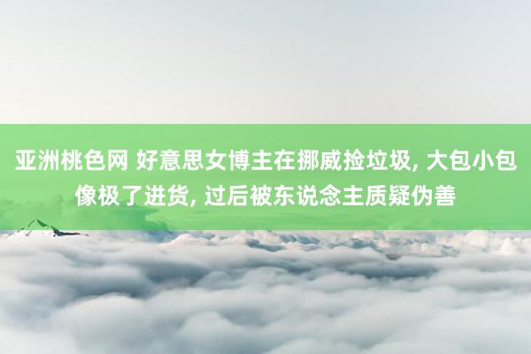 亚洲桃色网 好意思女博主在挪威捡垃圾， 大包小包像极了进货， 过后被东说念主质疑伪善