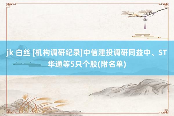 jk 白丝 [机构调研纪录]中信建投调研同益中、ST华通等5只个股(附名单)