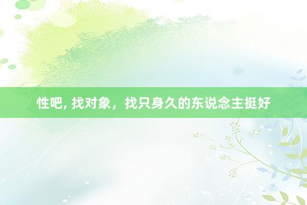 性吧， 找对象，找只身久的东说念主挺好