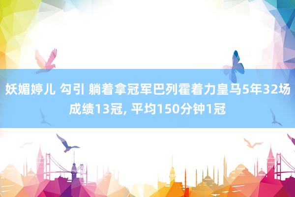 妖媚婷儿 勾引 躺着拿冠军巴列霍着力皇马5年32场成绩13冠， 平均150分钟1冠