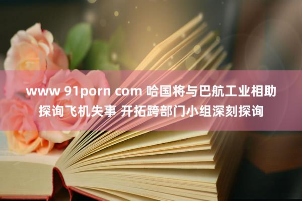 www 91porn com 哈国将与巴航工业相助探询飞机失事 开拓跨部门小组深刻探询