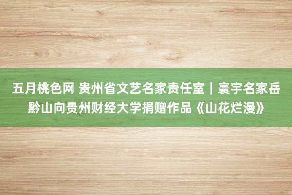 五月桃色网 贵州省文艺名家责任室｜寰宇名家岳黔山向贵州财经大学捐赠作品《山花烂漫》