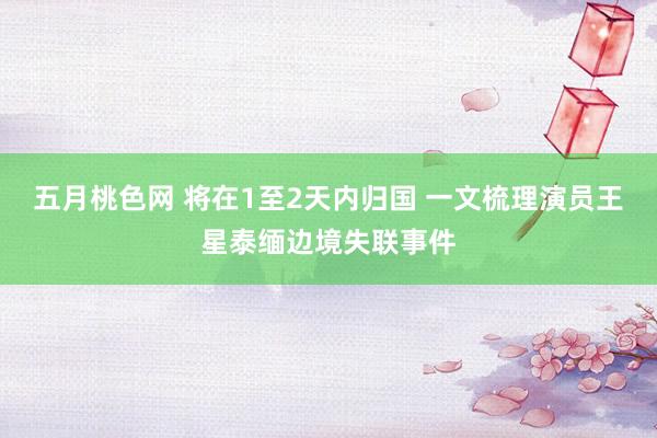 五月桃色网 将在1至2天内归国 一文梳理演员王星泰缅边境失联事件
