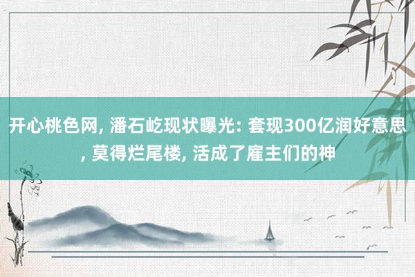 开心桃色网， 潘石屹现状曝光: 套现300亿润好意思， 莫得烂尾楼， 活成了雇主们的神