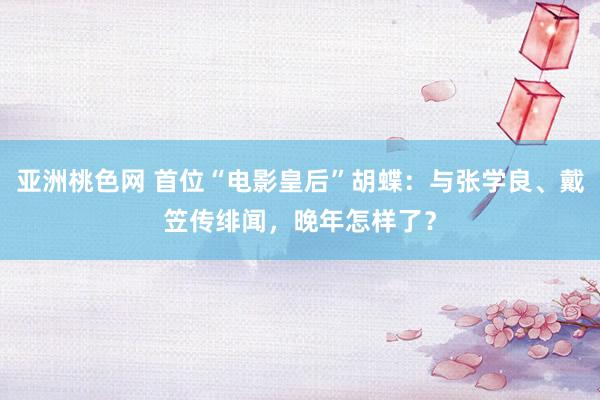 亚洲桃色网 首位“电影皇后”胡蝶：与张学良、戴笠传绯闻，晚年怎样了？