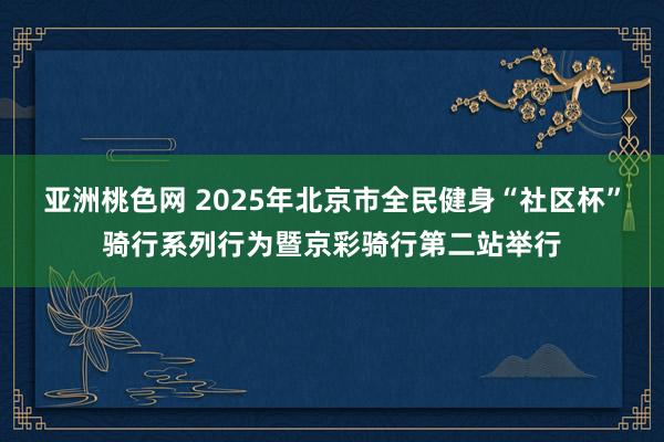 亚洲桃色网 2025年北京市全民健身“社区杯”骑行系列行为暨京彩骑行第二站举行