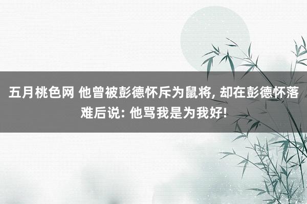 五月桃色网 他曾被彭德怀斥为鼠将， 却在彭德怀落难后说: 他骂我是为我好!