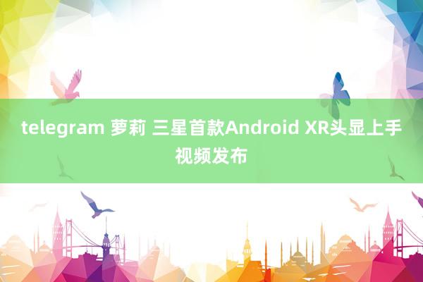 telegram 萝莉 三星首款Android XR头显上手视频发布