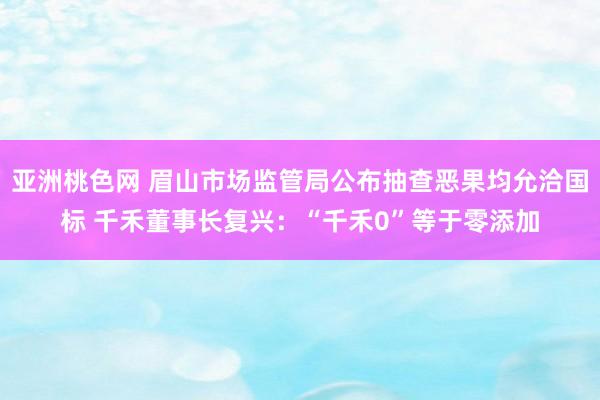 亚洲桃色网 眉山市场监管局公布抽查恶果均允洽国标 千禾董事长复兴：“千禾0”等于零添加