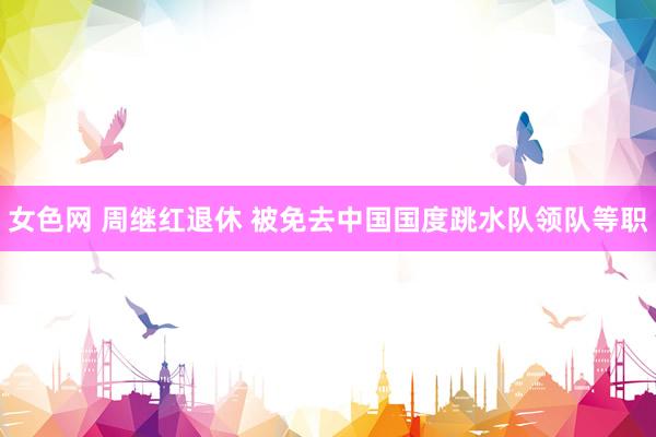 女色网 周继红退休 被免去中国国度跳水队领队等职