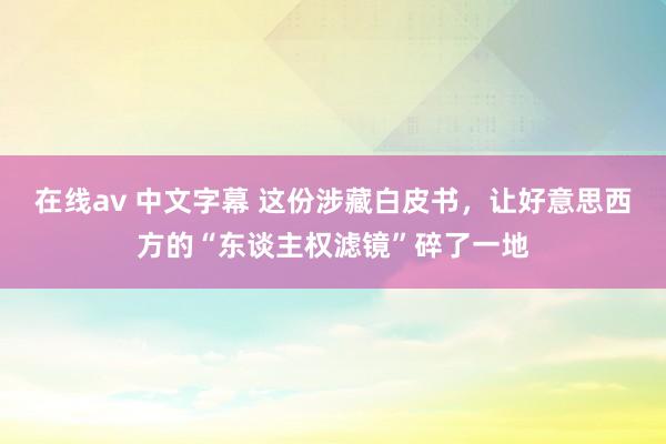 在线av 中文字幕 这份涉藏白皮书，让好意思西方的“东谈主权滤镜”碎了一地