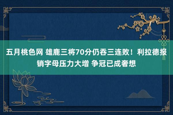五月桃色网 雄鹿三将70分仍吞三连败！利拉德报销字母压力大增 争冠已成奢想