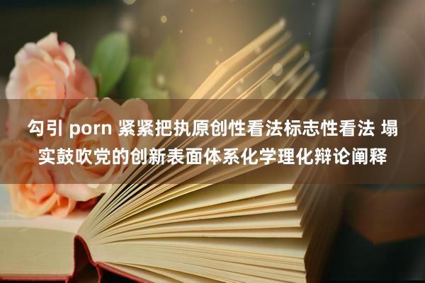 勾引 porn 紧紧把执原创性看法标志性看法 塌实鼓吹党的创新表面体系化学理化辩论阐释