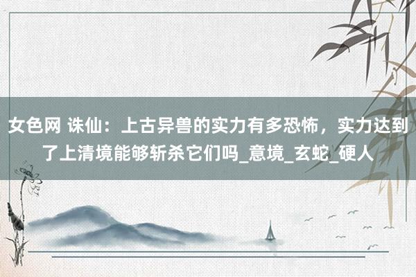 女色网 诛仙：上古异兽的实力有多恐怖，实力达到了上清境能够斩杀它们吗_意境_玄蛇_硬人