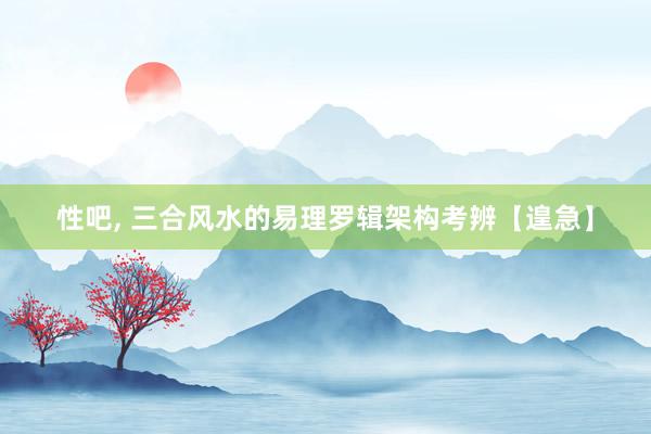 性吧， 三合风水的易理罗辑架构考辨【遑急】