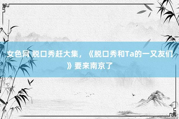 女色网 脱口秀赶大集，《脱口秀和Ta的一又友们》要来南京了