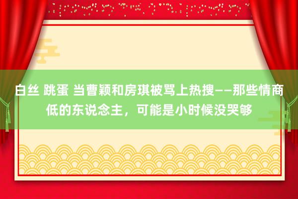 白丝 跳蛋 当曹颖和房琪被骂上热搜——那些情商低的东说念主，可能是小时候没哭够