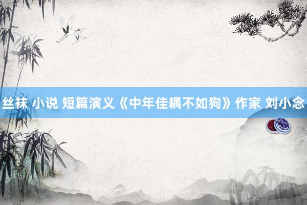 丝袜 小说 短篇演义《中年佳耦不如狗》作家 刘小念