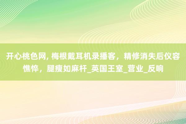 开心桃色网， 梅根戴耳机录播客，精修消失后仪容憔悴，腿瘦如麻杆_英国王室_营业_反响