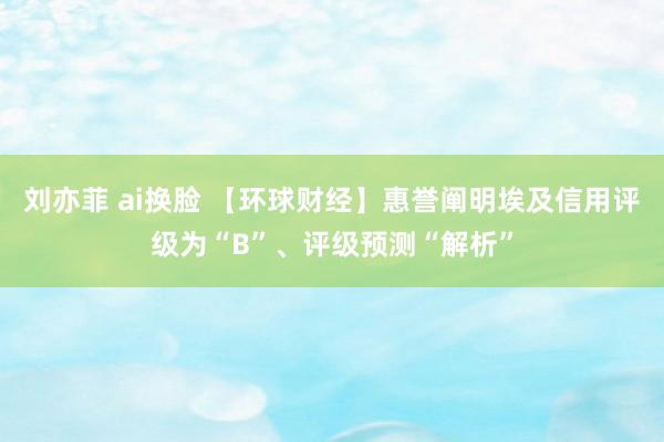 刘亦菲 ai换脸 【环球财经】惠誉阐明埃及信用评级为“B”、评级预测“解析”