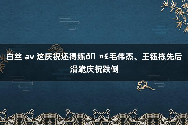白丝 av 这庆祝还得练🤣毛伟杰、王钰栋先后滑跪庆祝跌倒