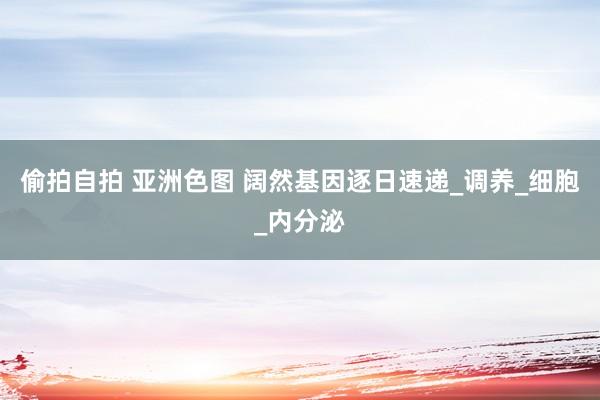 偷拍自拍 亚洲色图 阔然基因逐日速递_调养_细胞_内分泌