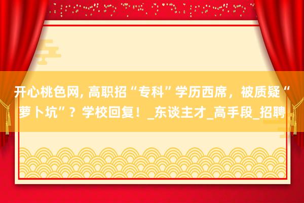 开心桃色网， 高职招“专科”学历西席，被质疑“萝卜坑”？学校回复！_东谈主才_高手段_招聘