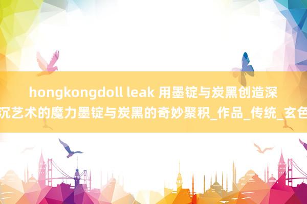 hongkongdoll leak 用墨锭与炭黑创造深沉艺术的魔力墨锭与炭黑的奇妙聚积_作品_传统_玄色