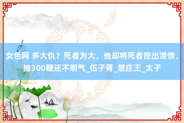 女色网 多大仇？死者为大，他却将死者挖出泄愤，抽300鞭还不明气_伍子胥_楚庄王_太子