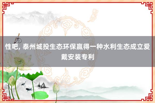 性吧， 泰州城投生态环保赢得一种水利生态成立爱戴安装专利
