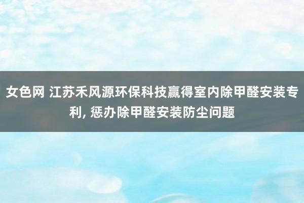 女色网 江苏禾风源环保科技赢得室内除甲醛安装专利， 惩办除甲醛安装防尘问题