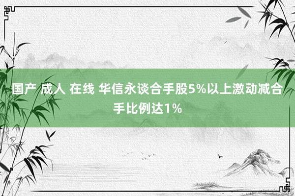 国产 成人 在线 华信永谈合手股5%以上激动减合手比例达1%