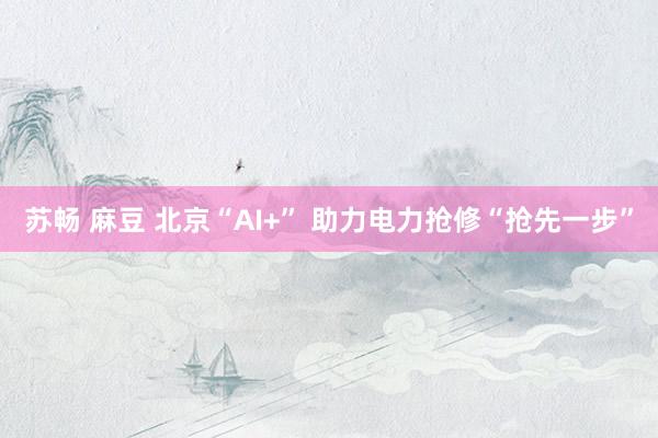 苏畅 麻豆 北京“AI+” 助力电力抢修“抢先一步”