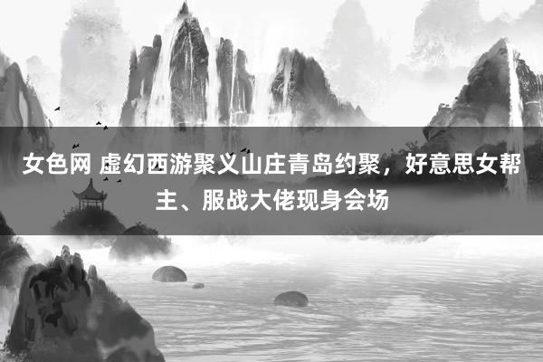 女色网 虚幻西游聚义山庄青岛约聚，好意思女帮主、服战大佬现身会场