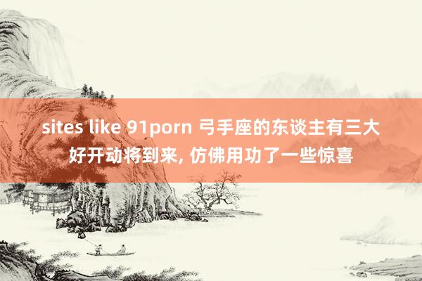 sites like 91porn 弓手座的东谈主有三大好开动将到来， 仿佛用功了一些惊喜
