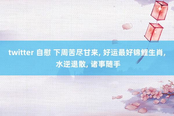 twitter 自慰 下周苦尽甘来， 好运最好锦鲤生肖， 水逆退散， 诸事随手
