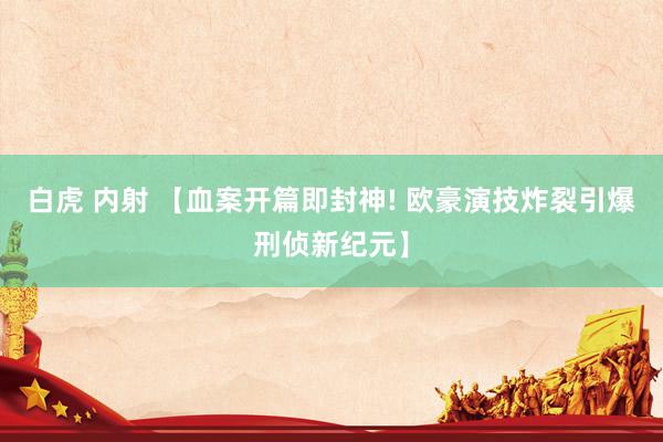 白虎 内射 【血案开篇即封神! 欧豪演技炸裂引爆刑侦新纪元】