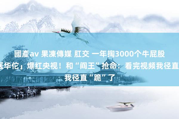 國產av 果凍傳媒 肛交 一年掏3000个牛屁股，「兽医华佗」爆红央视！和“阎王”抢命：看完视频我径直“跪”了