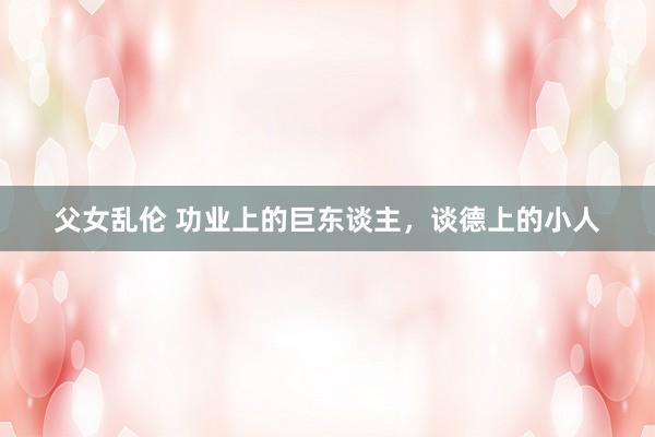 父女乱伦 功业上的巨东谈主，谈德上的小人
