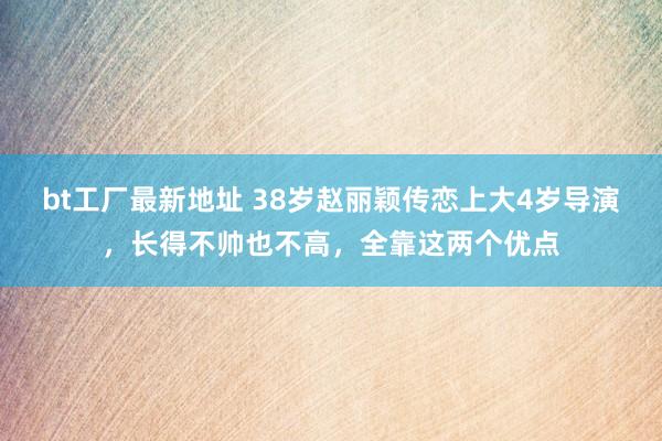 bt工厂最新地址 38岁赵丽颖传恋上大4岁导演，长得不帅也不高，全靠这两个优点
