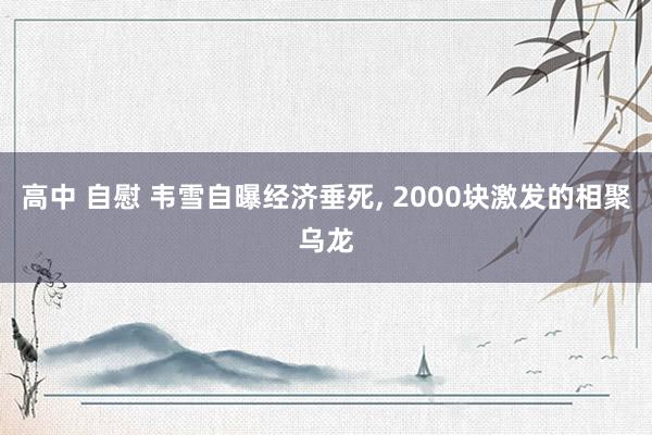 高中 自慰 韦雪自曝经济垂死， 2000块激发的相聚乌龙