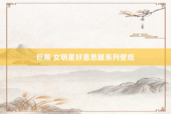 巨屌 女明星好意思腿系列壁纸